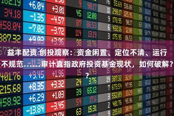 益丰配资 创投观察：资金闲置、定位不清、运行不规范……审计直指政府投资基金现状，如何破解？