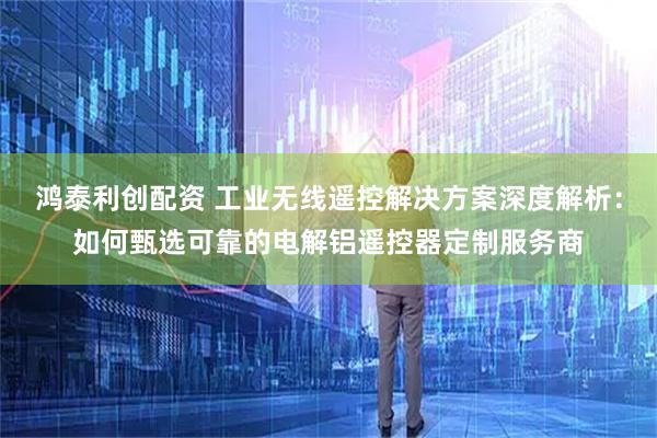 鸿泰利创配资 工业无线遥控解决方案深度解析：如何甄选可靠的电解铝遥控器定制服务商