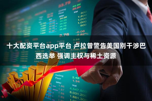 十大配资平台app平台 卢拉曾警告美国别干涉巴西选举 强调主权与稀土资源