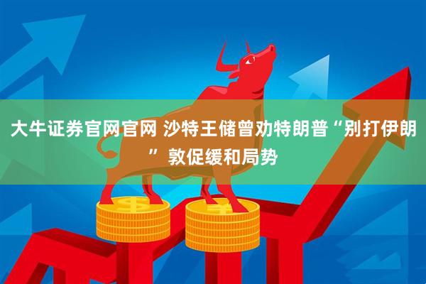 大牛证券官网官网 沙特王储曾劝特朗普“别打伊朗” 敦促缓和局势